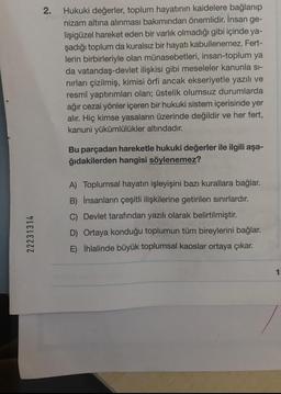 22231314
2.
Hukuki değerler, toplum hayatının kaidelere bağlanıp
nizam altına alınması bakımından önemlidir. İnsan ge-
lişigüzel hareket eden bir varlık olmadığı gibi içinde ya-
şadığı toplum da kuralsız bir hayatı kabullenemez. Fert-
lerin birbirleriyle olan münasebetleri, insan-toplum ya
da vatandaş-devlet ilişkisi gibi meseleler kanunla sı-
nırları çizilmiş, kimisi örfi ancak ekseriyetle yazılı ve
resmî yaptırımları olan; üstelik olumsuz durumlarda
ağır cezai yönler içeren bir hukuki sistem içerisinde yer
alır. Hiç kimse yasaların üzerinde değildir ve her fert,
kanuni yükümlülükler altındadır.
Bu parçadan hareketle hukuki değerler ile ilgili aşa-
ğıdakilerden hangisi söylenemez?
A) Toplumsal hayatın işleyişini bazı kurallara bağlar.
B) İnsanların çeşitli ilişkilerine getirilen sınırlardır.
C) Devlet tarafından yazılı olarak belirtilmiştir.
D)
Ortaya konduğu toplumun tüm bireylerini bağlar.
İhlalinde büyük toplumsal kaoslar ortaya çıkar.
E)
1