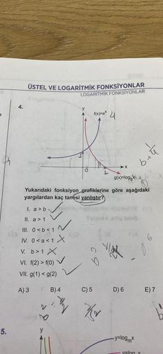 5.
4.
ÜSTEL VE LOGARİTMİK FONKSİYONLAR
LOGARITMIK FONKSİYONLAR
g(x)=log
Yukarıdaki fonksiyon grafiklerine göre aşağıdaki
yargılardan kaç tanesi yanlıştır?
1. a> bim
✓
II. a > 1
f(x)=ax
X
A) 3
III. 0 < b < 1
IV. 0<a<1 X
V. b> 1 X
VI. f(2) > f(0)
VII. g(1) <