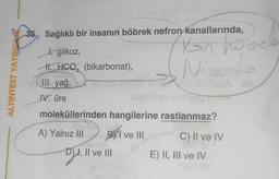 ALTINTEST YAYINCHIR
35. Sağlıklı bir insanın böbrek nefron kanallarında,
Korho
Nisat
beaA es
l. glikoz,
H.HCQ (bikarbonat),
III. yağ,
IV. üre
moleküllerinden hangilerine rastlanmaz?
A) Yalnız III
B I ve III
C) II ve IV
D),
D), II ve III
E) II, III ve IV