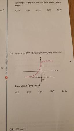 0234
13
✔FEN BİLİMLERİ YAYINLARI -
eşitsizliğini sağlayan n tam sayı değerlerinin toplamı
kaçtır?
A) 45
B) 42
A) 2
Buna göre, f-¹(30) kaçtır?
C) 40
23. Aşağıda y = 2x+a+b fonksiyonunun grafiği verilmiştir.
24. xnx=e4.x3
B) 3
y = 2x+a+b
2
lo
D) 36
O
C) 4
E) 30
D) 5
X
E) 60