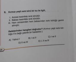 29
6. Kırmızı yeşil renk körü bir kız ile ilgili,
I. Annesi kesinlikle renk körüdür.
II. Babası kesinlikle renk körüdür.
III. Hem annesinden hem babasından renk körlüğü genini
almıştır.
ifadelerinden hangileri doğrudur? (Kırmızı yeşil renk kör-
lüğü X'e bağlı çekinik bir hastalıktır.)
A) Yalnız I
D) II ve III
B) I ve II
C) I ve II
E) I, II ve III