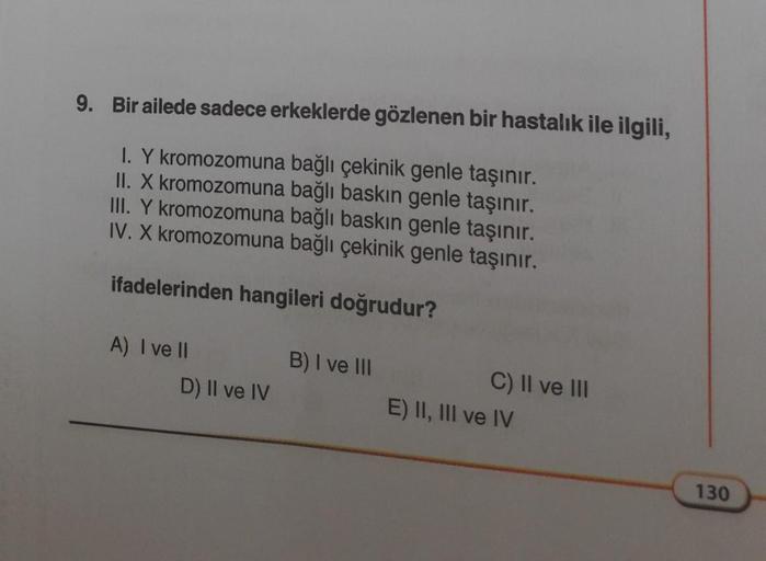 9. Bir ailede sadece erkeklerde gözlenen bir hastalık ile ilgili,
I. Y kromozomuna bağlı çekinik genle taşınır.
II. X kromozomuna bağlı baskın genle taşınır.
III. Y kromozomuna bağlı baskın genle taşınır.
IV. X kromozomuna bağlı çekinik genle taşınır.
ifad