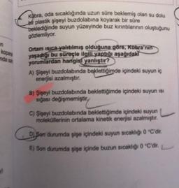 n
kopara
anda sal
Kübra, oda sıcaklığında uzun süre beklemiş olan su dolu
bir plastik şişeyi buzdolabına koyarak bir süre
beklediğinde suyun yüzeyinde buz kırıntılarının oluştuğunu
gözlemliyor.
Ortam ısıca yalıtılmış olduğuna göre, Kübra'nın
yaşadığı bu süreçle ilgili yaptığı aşağıdaki
yorumlardan hangisi yanlıştır?
A) Şişeyi buzdolabında beklettiğimde içindeki suyun iç
enerjisi azalmıştır.
B) Şişeyi buzdolabında beklettiğimde içindeki suyun ISI
sığası değişmemiştir
C) Şişeyi buzdolabında beklettiğimde içindeki suyun
moleküllerinin ortalama kinetik enerjisi azalmıştır.
C
D) Son durumda şişe içindeki suyun sıcaklığı 0 °C'dir.
E) Son durumda şişe içinde buzun sıcaklığı 0 °C'dir.