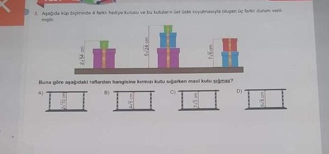 3. Aşağıda küp biçiminde 4 farkli hediye kutusu ve bu kutulann üst üste koyulmasıyla oluşan üç farklı durum veril-
miştir.
2√54 cm
2√10 cm
5-24 cm
7.6 cm
Buna göre aşağıdaki raflardan hangisine kırmızı kutu sığarken mavi kutu samaz?
C)
D)
5/8 cm