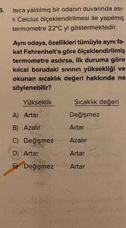 5.
Isıca yalıtılmış bir odanın duvarında ası-
li Celcius ölçeklendirilmesi ile yapılmış
termometre 22°C yi göstermektedir.
Aynı odaya, özellikleri tümüyle aynı fa-
kat Fahrenheit'a göre ölçeklendirilmiş
termometre asılırsa, ilk duruma göre
kılcal borudaki sıvının yüksekliği ve
okunan sıcaklık değeri hakkında ne
söylenebilir?
Yükseklik
A) Artar
B) Azalır
C) Değişmez
D) Artar
E Değişmez
Sıcaklık değeri
Değişmez
Artar
Azalır
Artar
Artar