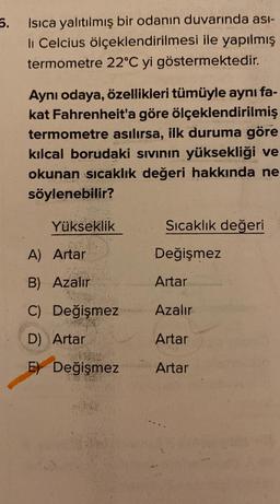 5.
Isıca yalıtılmış bir odanın duvarında ası-
li Celcius ölçeklendirilmesi ile yapılmış
termometre 22°C yi göstermektedir.
Aynı odaya, özellikleri tümüyle aynı fa-
kat Fahrenheit'a göre ölçeklendirilmiş
termometre asılırsa, ilk duruma göre
kılcal borudaki sıvının yüksekliği ve
okunan sıcaklık değeri hakkında ne
söylenebilir?
Yükseklik
A) Artar
B) Azalır
C) Değişmez
D) Artar
E Değişmez
Sıcaklık değeri
Değişmez
Artar
Azalır
Artar
Artar