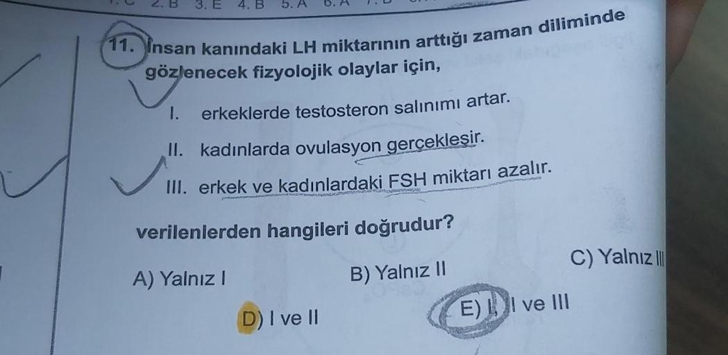 3. E
11. Insan kanındaki LH miktarının arttığı zaman diliminde
gözlenecek fizyolojik olaylar için,
1.
erkeklerde testosteron salınımı artar.
II. kadınlarda ovulasyon gerçekleşir.
III. erkek ve kadınlardaki FSH miktarı azalır.
ALK
devoPONG
verilenlerden han