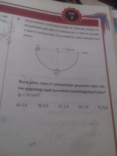 L ge-
Edir.
3.
Sürtünmelerin önemsenmediği bir ortamda, düşey ke-
siti şekildeki gibi olan O merkezli ve r = 100 cm yançap-
li rayın K noktasından 50 g kütleli bir cisim serbest bıra-
kılıyor.
A) 2,5
TEST
2
B) 2,0
r = 100 cm
Buna göre, cisim P noktasından 