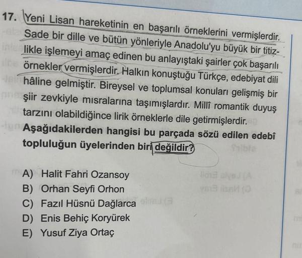 17. Yeni Lisan hareketinin en başarılı örneklerini vermişlerdir.
Sade bir dille ve bütün yönleriyle Anadolu'yu büyük bir titiz-
interlikle işlemeyi amaç edinen bu anlayıştaki şairler çok başarılı
dine örnekler vermişlerdir. Halkın konuştuğu Türkçe, edebiya