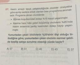 57. Kesim amaçlı tavuk yetiştiriciliğinde civcivler cinsiyetine
göre ayrılıp sadece erkek olanları besi programına alınmak-
tadır. Programa alınan civcivlerde:
• Kümes koşullarından dolayı %15 kayıp yaşanmıştır.
• Kesime hazır hâle gelen büyümüş civcivlerin %25'inde
kesim sırasında yanlış kesimden dolayı kayıp yaşan-
mıştır.
Yumurtadan çıkan civcivlerin %20'sinin dişi olduğu bi-
lindiğine göre, yumurtadan çıkan civcivin normal şekil-
de kesilip satışa sunulma olasılığı yüzde kaçtır?
A) 57
B) 51
C) 45
D) 43
E) 37