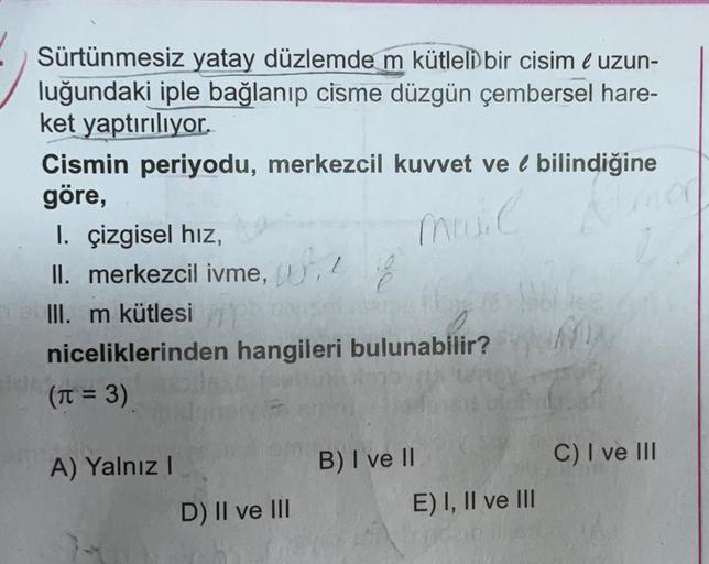 Sürtünmesiz yatay düzlemde m kütleli bir cisim é uzun-
luğundaki iple bağlanıp cisme düzgün çembersel hare-
ket yaptırılıyor.
Cismin periyodu, merkezcil kuvvet ve bilindiğine
göre,
Muuil mor
I. çizgisel hız,
II. merkezcil ivme, he
III. m kütlesiE
1561
nice