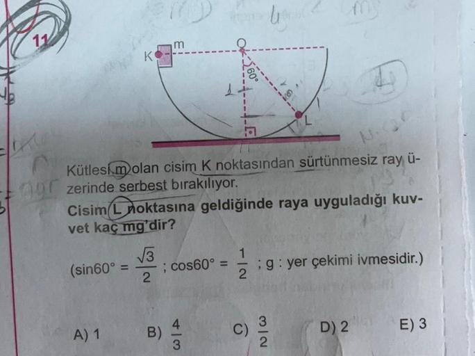 11
Kütlesim olan cisim K noktasından sürtünmesiz ray ü-
nur zerinde serbest bırakılıyor.
Cisim L noktasına geldiğinde raya uyguladığı kuv-
vet kaç mg'dir?
(sin60° =
A) 1
√√3
2
m
B)
; cos60°
=
2
; g: yer çekimi ivmesidir.)
9
3/2
D) 2
E) 3