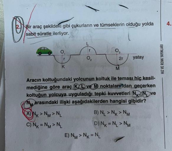 O
av Y.X
Bir araç şekildeki gibi çukurların ve tümseklerin olduğu yolda
sabit süratle ilerliyor.
NA
K
Er
0₂
ANK> NM > NL
C) NK = NM > NL
2r
Aracın koltuğundaki yolcunun koltuk ile teması hiç kesil-
mediğine göre araç KD ve M noktalarından geçerken
koltuğun