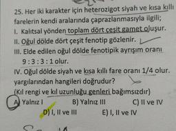 25. Her iki karakter için heterozigot siyah ve kısa kıllı
farelerin kendi aralarında çaprazlanmasıyla ilgili;
I. Kalıtsal yönden toplam dört çeşit gamet oluşur.
II. Oğul dölde dört çeşit fenotip gözlenir. )
III. Elde edilen oğul dölde fenotipik ayrışım oranı
9:3:3:1 olur.
IV. Oğul dölde siyah ve kısa kıllı fare oranı 1/4 olur.
yargılarından hangileri doğrudur?
(Kil rengi ve kıl uzunluğu genleri bağımsızdır)
A Yalnız I
B) Yalnız III
D) I, II ve III
11
C) II ve IV
E) I, II ve IV