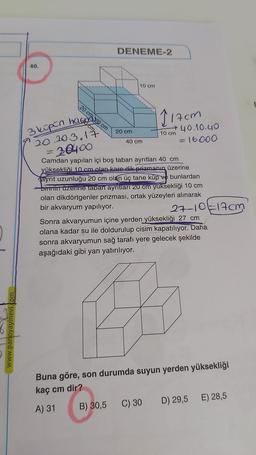 www.panoyayinevi.com
40.
20 cm 0 cm
hag
DENEME-2
10 cm
20 cm
3 küpün
20.20.3.17
= 30400
Camdan yapılan içi boş taban ayrıtları 40 cm
yüksekliği 10 cm olan kare dik prizmanın üzerine
ayrıt uzunluğu 20 cm olan üç tane küp ve bunlardan
birinin üzerine taban ayrıtları 20 cm yüksekliği 10 cm
olan dikdörtgenler prizması, ortak yüzeyleri alınarak
bir akvaryum yapılıyor.
40 cm
117cm
→40.10.40
= 16000
C) 30
10 cm
27-10-17cm
Sonra akvaryumun içine yerden yüksekliği 27 cm
olana kadar su ile doldurulup cisim kapatılıyor. Daha
sonra akvaryumun sağ tarafı yere gelecek şekilde
aşağıdaki gibi yan yatırılıyor.
Buna göre, son durumda suyun yerden yüksekliği
kaç cm dir?
A) 31
B) 30,5
D) 29,5 E) 28,5