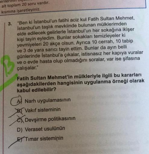 erile
ait toplam 20 soru vardır.
kısmına işaretleyiniz.
3.
"Ben ki İstanbul'un fatihi aciz kul Fatih Sultan Mehmet,
İstanbul'un taşlık mevkiinde bulunan mülklerimden
elde edilecek gelirlerle İstanbul'un her sokağına ikişer
kişi tayin eyledim. Bunlar sokakl