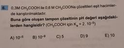 6.
0,3M CH3COOH ile 0,6 M CH3COONa çözeltileri eşit hacimler-
de karıştırılmaktadır.
Buna göre oluşan tampon çözeltinin pH değeri aşağıdaki-
lerden hangisidir? (CH3COOH için K₂ = 2.10-5)
a
A) 10-5 B) 10-9
C) 5
D) 9
E) 10