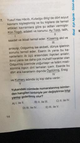 7. Yusuf Has Hâcib, Kutadgu Bilig'de dört soyut
kavramı kişileştirmiş ve bu kişilere de temsil
ettikleri kavramlara göre şu adları vermiştir:
Kün Togdi, adaleti ve kanunu; Ay Toldi, talih,
1
saadet ve ikbali temsil eder. Küsemiş akıl ve
|||
anlayışı; Odgurmiş ise akıbeti, dünya işlerinin
sonunu temsil eder. Eserin ilk yarısı bu ka-
rakterlerin ilk üçü arasındaki ilişkileri anlatır;
ikinci yarısı ise daha çok muhalif karakter olan
Odgurmış üzerinde yoğunlaşır ve İslâm misti-
sizmine ilişkin dinî temaları içerir. Eserde bu
dört ana karakterin dışında Ögdülmiş, Ersig
IV
14
ve Kumaru adında üç kişi daha vardır.
V
Yukarıdaki cümlede numaralanmış isimler-
den hangileri birbiriyle yer değiştirirse bilgi
yanlışı giderilmiş olur?
A) I. ile II.
B) II. ile III.
D) III. ile IV.
C) II. ile IV.
E) III. ile V.
final Eşit Ağırlık - Sözel de