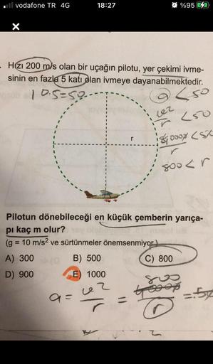 vodafone TR 4G
X
18:27
- Hzı 200 m/s olan bir uçağın pilotu, yer çekimi ivme-
sinin en fazla 5 katı olan ivmeye dayanabilmektedir.
10.5=59-
sob
a=
%95
<50
(50
8000 (SX
Lez
800 < r
Pilotun dönebileceği en küçük çemberin yarıça-
pi kaç m olur?
(g = 10 m/s² v