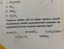 3.
I. CH3COOH
II. NH3
III. HNO2
IV. H₂CO3
Yukarıda verilen asit ve bazlar tampon çözelti
oluşturacak şekilde seçeneklerdeki maddeler ile
eşleştirilirse hangi seçenek dışarıda kalır?
B) NaHCO3
A) NH CI
D) Na₂CO3
d
C) CH₂COOK
E) KNO₂