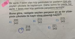 23. Bir ayrıtı 7 birim olan küp şeklindeki bir pastanın tüm yü-
zeyleri çikolata ile kaplanıyor. Daha sonra bu pasta her
ayrıtı 1 birim olan küp şeklinde parçalara ayrılıyor.
Buna göre, rastgele seçilen parçanın en az bir yüze-
yinin çikolata ile kaplı olma olasılığı kaçtır?
213
C)
B)
A)
343
200
343
k
218
343
E)
221
343
215
343