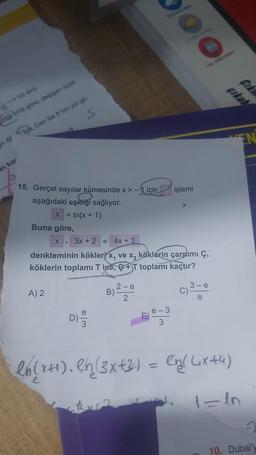 Yol (km)
15
ittiği yola göre, değişen ücret
en Alkm, Can ise 8 km yol git-
S
an kar
15. Gerçel sayılar kümesinde x>-için
aşağıdaki eşitliği sağlıyor.
x = In(x + 1)
Buna göre,
A) 2
D)
X 3x + 2 = 4x + 3
denkleminin kökleri x, ve x₂ köklerin çarpımı Ç,
köklerin toplamı T ise, +T toplamı kaçtır?
B)
2-e
2
oo
e-3
işlemi
YOL GÖSTEREN
C).
Ciki
çıkab
VEN
en (x+₁). Rh (3x+2) = en( (ixtu)
1=1n
2
10. Dubai'y