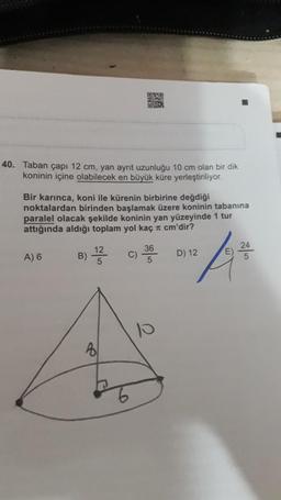 40. Taban çapı 12 cm, yan ayrit uzunluğu 10 cm olan bir dik
koninin içine olabilecek en büyük küre yerleştiriliyor.
Bir karınca, koni ile kürenin birbirine değdiği
noktalardan birinden başlamak üzere koninin tabanına
paralel olacak şekilde koninin yan yüzeyinde 1 tur
attığında aldığı toplam yol kaç л cm'dir?
A) 6
B) 1/323232
5
Bl
C)
36
5
2
10
D) 12
E