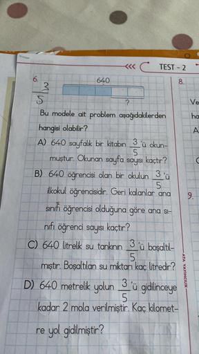 6.
3
640
<<<CTEST-2
S
Bu modele ait problem aşağıdakilerden
hangisi olabilir?
A) 640 sayfalık bir kitabın 3'ü okun-
5
muştur. Okunan sayfa sayısı kaçtır?
?
B) 640 öğrencisi olan bir okulun 3'ü
5
ilkokul öğrencisidir. Geri kalanlar ana
sınıfı öğrencisi oldu