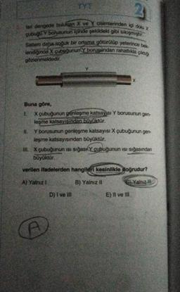 fail dengede bulunan X ve cisimlerinden içi dolu X
çubuğa Y borusunun içinde şekildeki gibi sikişmiştir.
Sistem daha soğuk bir ortama götürülüp yeterince bek
lendiğinde X çubuğunun Y borusundan rahatlıkla
gözlenmektedir.
çıktığı
TYT.
Buna göre,
1.
X çubuğunun genleşme katsayısı Y borusunun gen-
leşme katsayısından büyüktür.
Y borusunun genleşme katsayısı X çubuğunun gen-
leşme katsayısından büyüktür.
III. X çubuğunun isi sığas Y çubuğunun ısı sığasından
büyüktür.
verilen ifadelerden hangileri kesinlikle doğrudur?
A) Yalnız 1
B) Yalnız II
G) Yalnız
A
D) I ve Ill
E) Il ve Ill