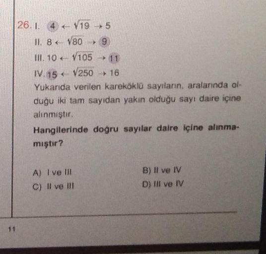 26.1 419
11. 8 x
III. 10
P
→ 5
180 ► 9
V105 → 11
IV. 15
V250 > 16
Yukarıda verilen kareköklü sayıların, aralarında ol-
duğu iki tam sayıdan yakın olduğu sayı daire içine
alınmıştır.
Hangilerinde doğru sayılar daire içine alınma-
mıştır?
A) I ve Ill
C) Il v