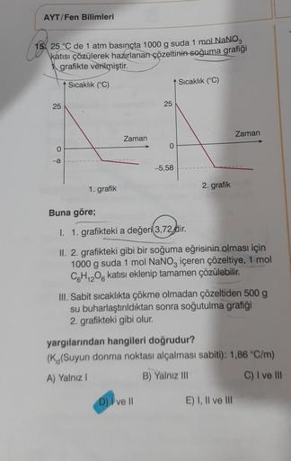 AYT/Fen Bilimleri
15 25 °C de 1 atm basınçta 1000 g suda 1 mol NaNO3
katısı çözülerek hazırlanan çözeltinin soğuma grafiği
grafikte verilmiştir.
Sıcaklık (°C)
25
0
-a
1. grafik
Zaman
25
0
-5,58
D) I ve II
Sıcaklık (°C)
2. grafik
Buna göre;
I. 1. grafikteki