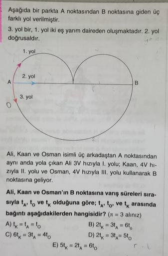 Aşağıda bir parkta A noktasından B noktasına giden üç
farklı yol verilmiştir.
3. yol bir, 1. yol iki eş yarım daireden oluşmaktadır. 2. yol
doğrusaldır.
1. yol
A
O
2. yol
3. yol
B
Ali, Kaan ve Osman isimli üç arkadaştan A noktasından
aynı anda yola çıkan A