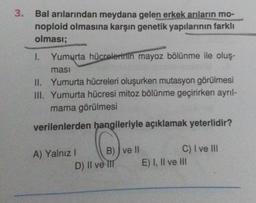 3.
Bal arılarından meydana gelen erkek arıların mo-
noploid olmasına karşın genetik yapılarının farklı
olması;
1. Yumurta hücrelerinin mayoz bölünme ile oluş-
ması
II. Yumurta hücreleri oluşurken mutasyon görülmesi
III. Yumurta hücresi mitoz bölünme geçirirken ayrıl-
mama görülmesi
verilenlerden hangileriyle açıklamak yeterlidir?
A) Yalnız I
B) ve II
D) II ve III
C) I ve III
E) I, II ve III