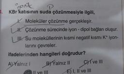 4.
genit
KBr katısının suda çözünmesiyle ilgili,
Moleküler çözünme gerçekleşir.
H. Çözünme sürecinde iyon - dipol bağları oluşur.
L. Su moleküllerinin kısmi negatif kısmı K+ iyon-
larını çevreler.
ifadelerinden hangileri doğrudur?
A) Yalnız I
BYYalnız II CI ve III
E) I, II ve III
Il ve III