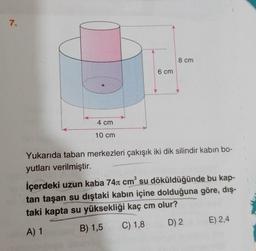 7.
4 cm
10 cm
6 cm
8 cm
Yukarıda taban merkezleri çakışık iki dik silindir kabın bo-
yutları verilmiştir.
İçerdeki uzun kaba 74 cm³ su döküldüğünde bu kap-
tan taşan su dıştaki kabın içine dolduğuna göre, dış-
taki kapta su yüksekliği kaç cm olur?
A) 1
B) 1,5
C) 1,8
D) 2
E) 2,4