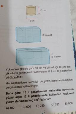 8.
10 cm
10 cm
12 li paket
16 lı paket
Yukarıdaki şekilde çapı 10 cm ve yüksekliği 10 cm olan
dik silindir şeklindeki konservelerin 12 li ve 16 lı paketleri
görülmektedir.
Her iki paketleme işlemi için de şeffaf, esnemeyen naylon
gergin olarak kullanılmıştır.
Buna göre, 16 li paketlemede kullanılan naylonun
yüzey alanı 12 li paketlemede kullanılan naylonun
yüzey alanından kaç cm² fazladır?
A) 400
B) 600
C) 750
D) 780
E) 800
70
8.E