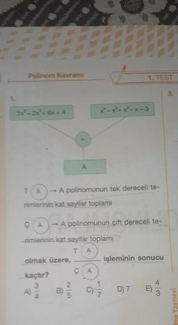 2
Polinom Kavramı
3x³-2x+6x+4
www.
olmak üzere,
kaçtır?
3
A)
+
rimlerinin kat sayilar toplamı
B)
A
→ A polinomunun tek dereceli te-
2|5
CA -A A polinomunun çift dereceli te-
rimlerinin kat sayılar toplamı
T A
x*-x³+x²-x-3
CA
1. TEST
C)
işleminin sonucu
D) 7 E)
#
4/3
3.
Ime Yayınevi