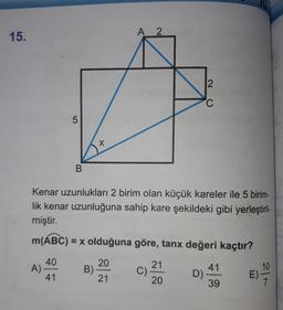 15.
LO
A)
5
B
X
B)
Kenar uzunlukları 2 birim olan küçük kareler ile 5 birim-
lik kenar uzunluğuna sahip kare şekildeki gibi yerleştiril-23
miştir.
m(ABC) = x olduğuna göre, tanx değeri kaçtır?
40
41
A 2
20
21
C)
21
20
2
C
D)
41
39
E)
10
7