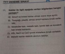 TYT DENEME SINAVI
Kablar ile ilgili aşağıda verilen bilgilerden hangisi
yanlıştır?
A) Amorf ve kristal katilar olmak üzere ikiye ayrılır.
8) Tereyağı, plastik, elmas amorf katılara örnek verile-
bilir.
C) Moleküler katı, metalik katı, iyonik katı ve kovalent
katı kristal katılardır.
D) KBr, NaCl ve CaO iyonik kristallere örnek verilebilir.
E) Metalik katilar elektrik akımını iletirler.