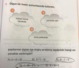 2. Olgun bir insan yumurtasında bulunan,
folikül hücre
tabakası
yumurta zarı
zona pellusida
yapılarının dıştan içe doğru sıralanışı aşağıdaki hangi se-
çenekte verilmiştir?
A) +-
B) 11-1-III
D) HI-H
6) 111-1-11
E) 11-11-1