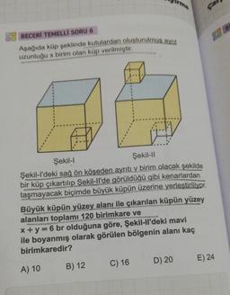 BECERİ TEMELLİ SORU 6
Aşağıda küp şeklinde kutulardan oluşturulmus ayrit
uzunluğu x birim olan küp verilmiştir.
Şekil-l
Şekil-II
Şekil-l'deki sağ ön köşeden ayrıtı y birim olacak şekilde
bir küp çıkartılıp Şekil-ll'de görüldüğü gibi kenarlardan
taşmayacak biçimde büyük küpün üzerine yerleştiriliyor.
Irma
Büyük küpün yüzey alanı ile çıkarılan küpün yüzey
alanları toplamı 120 birimkare ve
x+y=6 br olduğuna göre, Şekil-ll'deki mavi
ile boyanmış olarak görülen bölgenin alanı kaç
birimkaredir?
A) 10
B) 12
C) 16
D) 20
E) 24
B