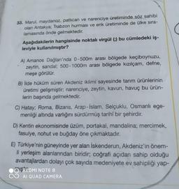 33. Marul, maydanoz, patlıcan ve narenciye üretiminde söz sahibi
olan Antakya; Trabzon hurması ve erik üretiminde de ülke sıra-
lamasında önde gelmektedir.
Aşağıdakilerin hangisinde noktalı virgül (;) bu cümledeki iş-
leviyle kullanılmıştır?
A) Amanos Dağları'nda 0-500m arası bölgede keçiboynuzu,
zeytin, sandal; 500-1000m arası bölgede kızılçam, defne,
meşe görülür.
B) İlde hüküm süren Akdeniz iklimi sayesinde tarım ürünlerinin
üretimi gelişmiştir; narenciye, zeytin, kavun, havuç bu ürün-
lerin başında gelmektedir.
C) Hatay; Roma, Bizans, Arap-İslam, Selçuklu, Osmanlı ege-
menliği altında varlığını sürdürmüş tarihî bir şehirdir.
D) Kentin ekonomisinde üzüm, portakal, mandalina; mercimek,
fasulye, nohut ve buğday öne çıkmaktadır.
E) Türkiye'nin güneyinde yer alan İskenderun, Akdeniz'in önem-
li yerleşim alanlarından biridir; coğrafi açıdan sahip olduğu
avantajlardan dolayı çok sayıda medeniyete ev sahipliği yap-
ISREDMI NOTE 8
AI QUAD CAMERA