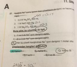 TARUN 11. SIN
A
27. Aşağıda Na iyonu içeren bazı çözeltilerin derişimi ve hacmi ver
miştir.
1. 0,5 M Na₂SO4 500 mL
2. 1 M NaCl 200 ml 01 2
3. 1 M Na₂CO3 300 ml
Buna göre, bu çözeltiler ile ilgili,
D013
0150125
1 ve 2.de Nat iyon derişimi eşittir.
II.2 ve 3.de Nat iyon derişimi eşittir.
III. Her üç çözelti karıştırılırsa Na* iyon derişimi 1 molar olur.
yargılarından hangileri doğrudur
A) Yalnız
B) Yalnız II
Dit vett
-2
2Na+ so²
-E) Ive !!
C) Yalnız III