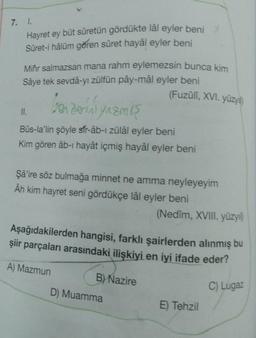 7. 1.
Hayret ey büt sûretün gördükte lâl eyler beni
Sûret-i hâlüm gören sûret hayâl eyler beni
Mihr salmazsan mana rahm eylemezsin bunca kim
Sâye tek sevdâ-yı zülfün pây-mâl eyler beni
(Fuzûlî, XVI. yüzyıl)
benzerini yazmış
Bûs-la'lin şöyle sfr-âb-ı zülâl eyler beni
Kim gören âb-ı hayât içmiş hayâl eyler beni
II.
Şâ'ire söz bulmağa minnet ne amma neyleyeyim
Âh kim hayret seni gördükçe lâl eyler beni
Aşağıdakilerden hangisi, farklı şairlerden alınmış bu
şiir parçaları arasındaki ilişkiyi en iyi ifade eder?
A) Mazmun
C) Lugaz
B) Nazire
(Nedim, XVIII. yüzyıl)
D) Muamma
E) Tehzil