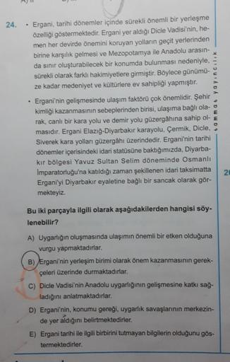 24.
.
Ergani, tarihi dönemler içinde sürekli önemli bir yerleşme
özelliği göstermektedir. Ergani yer aldığı Dicle Vadisi'nin, he-
men her devirde önemini koruyan yolların geçit yerlerinden
birine karşılık gelmesi ve Mezopotamya ile Anadolu arasın-
da sınır