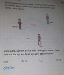 Şekilde Ayhan'ın Selin'e uzaklığı 10 metre ve Berk'e uzaklığı
13 metredir. Selin'in Berk'e olan uzaklığı, Ayhan'a olan uzak-
lığından daha fazladır.
Ayhan
ww
A) 9
ÇÖZÜM
10 m
13 m
Selin
Buna göre, Selin'in Berk'e olan uzaklığının metre cinsin-
den alabileceği kaç farklı tam sayı değeri vardır?
B) 10
Berk
C) 11
ÖR
D) 12