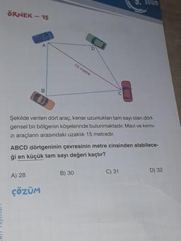 ÖRNEK - 15
A
B
A) 28
ÇÖZÜM
D
15 metre
B) 30
C
Şekilde verilen dört araç, kenar uzunlukları tam sayı olan dört-
gensel bir bölgenin köşelerinde bulunmaktadır. Mavi ve kırmı-
zi araçların arasındaki uzaklık 15 metredir.
ABCD dörtgeninin çevresinin metre cinsinden alabilece-
ği en küçük tam sayı değeri kaçtır?
Dolum
C) 31
D) 32