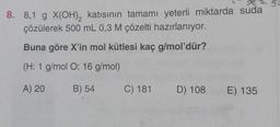 8. 8,1 g X(OH)₂ katısının tamamı yeterli miktarda suda
çözülerek 500 mL 0,3 M çözelti hazırlanıyor.
Buna göre X'in mol kütlesi kaç g/mol'dür?
(H: 1 g/mol O: 16 g/mol)
A) 20
B) 54
C) 181 D) 108
E) 135
S