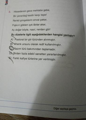 58
8. Hissedersin gece mehtaba gebe,
Bir yanardağ kesilir karşı tepe!
Renkli şimşeklerin envai çakar,
Fışkırır gökten ışık lâvlar akar,
Ay doğar böyle, nasıl, nerden gör!
Bu dizelerle ilgili aşağıdakilerden hangisi yanlıştır?
A) Pastoral bir şiir türünden