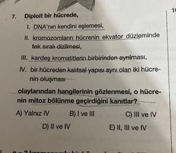 7.
Diploit bir hücrede,
I. DNA'nın kendini eşlemesi,
II. kromozomların hücrenin ekvator düzleminde
tek sıralı dizilmesi,
III. kardeş kromatitlerin birbirinden ayrılması,
IV. bir hücreden kalıtsal yapısı aynı olan iki hücre-
nin oluşması
Des
olaylarından hangilerinin gözlenmesi, o hücre-
nin mitoz bölünme geçirdiğini kanıtlar?
A) Yalnız IV
B) I ve III
D) II ve IV
n-2 kom
ED
C) III ve IV
E) II, III ve IV
10